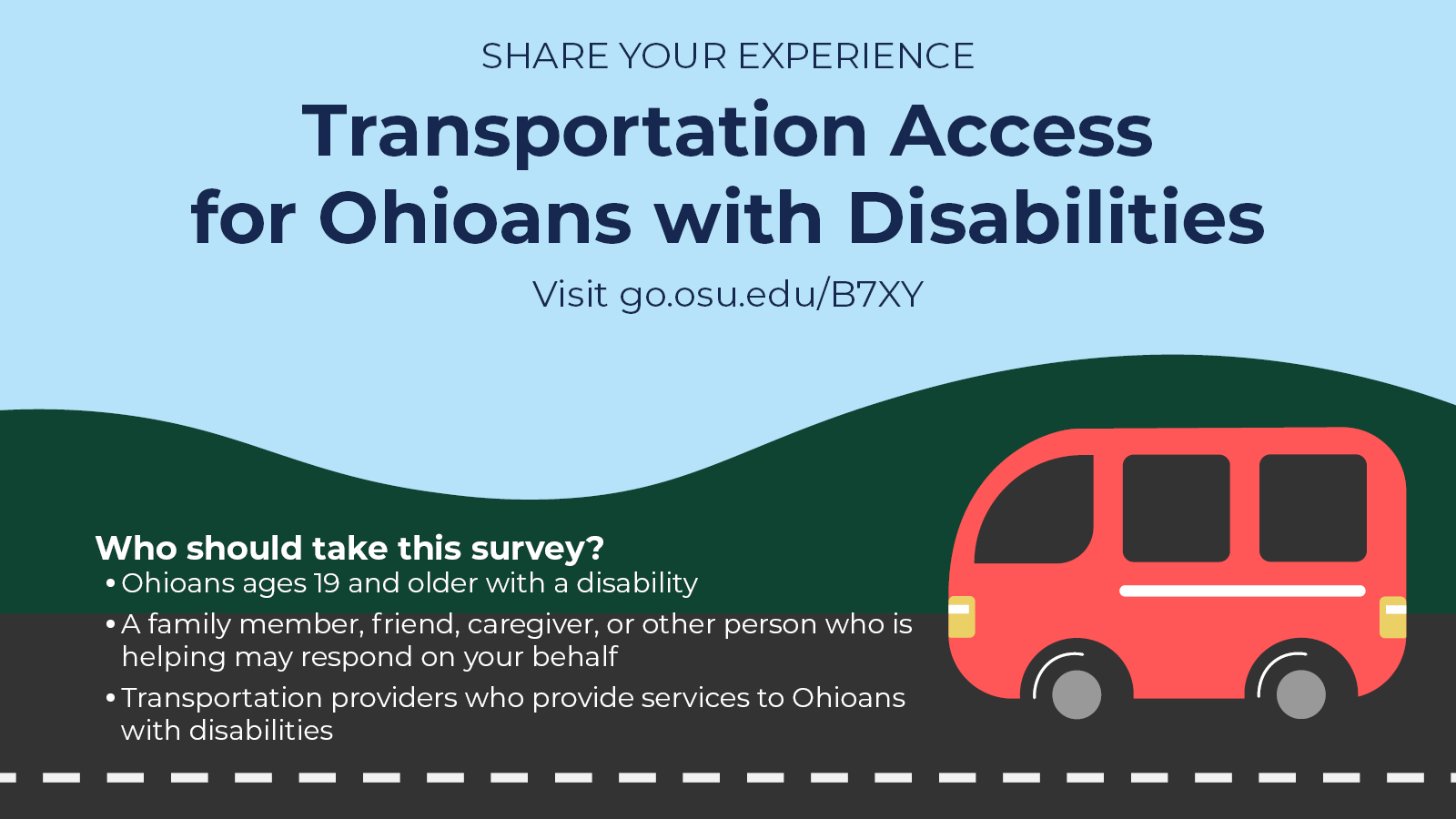 Illustration of a red van on a road. Text reads: Share your experience. Transportation Access for Ohioans with Disabilities. Visit go.osu.edu/B7XY. Who should take this survey? Ohioans ages 19 and older with a disability. A family member, friend, caregiver, or other person who is helping may respond on your behalf. Transportation providers who provide services to Ohioans with disabilities.